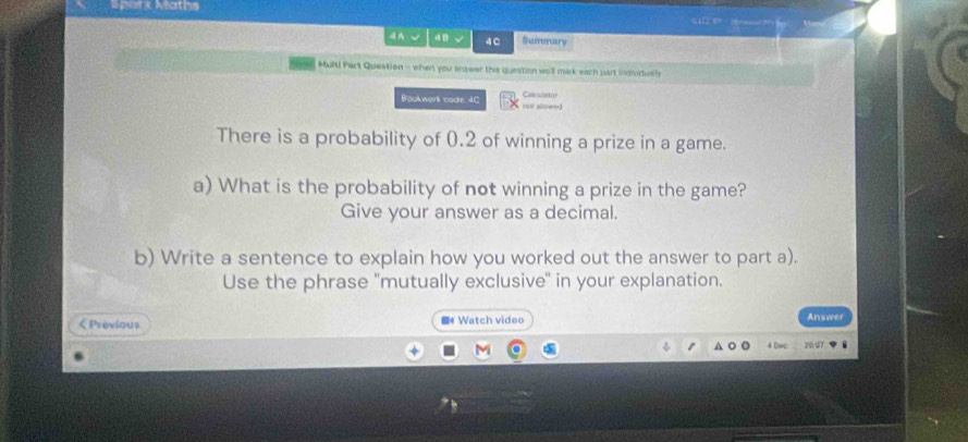 pank Nathe 01 e 
4 A √ 48 4C Summary 
MuRt! Part Question - when you answer the question wo'll mark each part inchdush 
Calcuiatue 
Bookwark cade 4C nit allowed 
There is a probability of 0.2 of winning a prize in a game. 
a) What is the probability of not winning a prize in the game? 
Give your answer as a decimal. 
b) Write a sentence to explain how you worked out the answer to part a). 
Use the phrase "mutually exclusive" in your explanation.