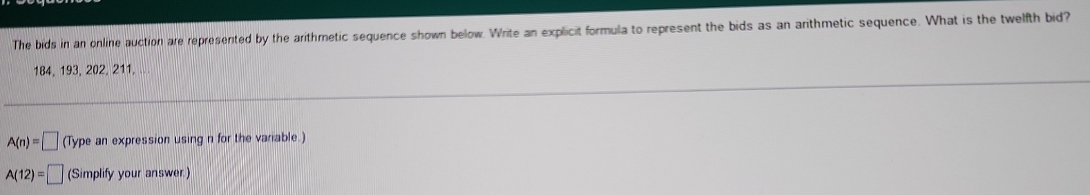 The bids in an online auction are represented by the arithmetic sequence shown below. Write an explicit formula to represent the bids as an arithmetic sequence. What is the twelfth bid?
184, 193, 202, 211,
A(n)=□ (Type an expression using n for the variable.)
A(12)=□ (Simplify your answer.)
