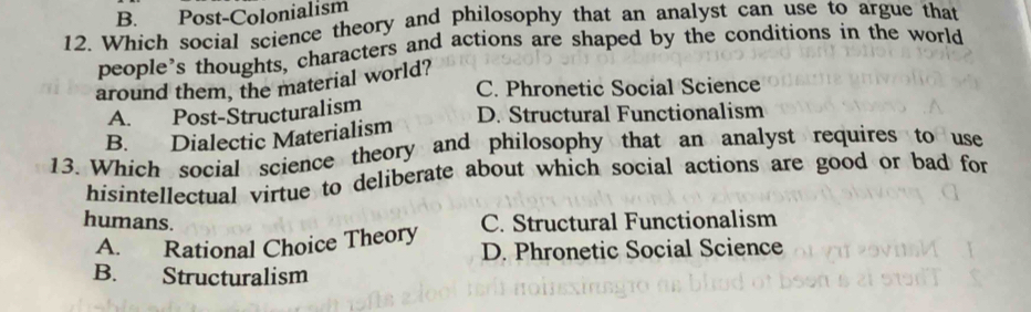 B. Post-Colonialism
12. Which social science theory and philosophy that an analyst can use to argue that
people’s thoughts, characters and actions are shaped by the conditions in the world
around them, the material world?
C. Phronetic Social Science
A. Post-Structuralism
B. Dialectic Materialism D. Structural Functionalism
13. Which social science theory and philosophy that an analyst requires to use
hisintellectual virtue to deliberate about which social actions are good or bad for
humans. C. Structural Functionalism
A. Rational Choice Theory D. Phronetic Social Science
B. Structuralism