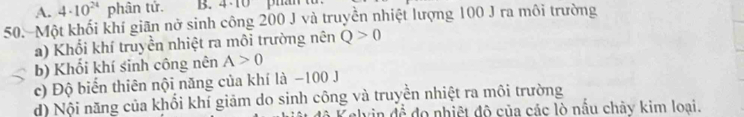 A. 4· 10^(24) phân tứ. B. 4· 10 pran
50. Một khối khí giãn nở sinh công 200 J và truyền nhiệt lượng 100 J ra môi trường
a) Khối khí truyền nhiệt ra môi trường nên Q>0
b) Khổi khí sinh công nên A>0
c) Độ biển thiên nội năng của khí là −100 J
d) Nội năng của khổi khí giảm do sinh công và truyền nhiệt ra môi trường
Zelvin đề đo nhiệt đô của các lò nấu chây kim loại.