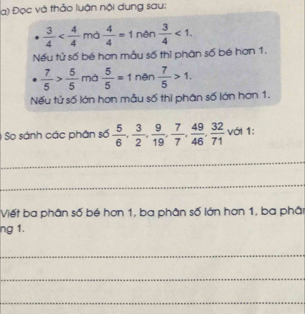 Đọc và thảo luận nội dung sau:
 3/4  mà  4/4 =1 nên  3/4 <1</tex>. 
Nếu tử số bé hơn mẫu số thì phân số bé hơn 1.
 7/5 > 5/5  mà  5/5 =1 nên  7/5 >1. 
Nếu tử số lớn hơn mẫu số thì phân số lớn hơn 1. 
So sánh các phân số  5/6 ,  3/2 ,  9/19 ,  7/7 ,  49/46 ,  32/71  với 1: 
_ 
_ 
Viết ba phân số bé hơn 1, ba phân số lớn hơn 1, ba phân 
ng 1. 
_ 
_ 
_