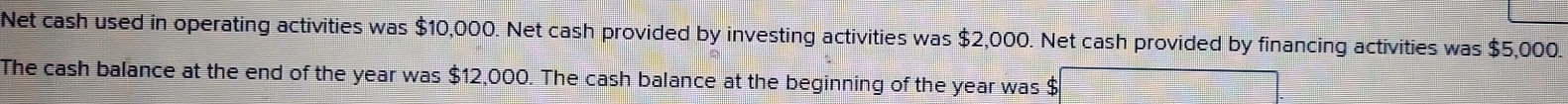 Net cash used in operating activities was $10,000. Net cash provided by investing activities was $2,000. Net cash provided by financing activities was $5,000. 
The cash balance at the end of the year was $12,000. The cash balance at the beginning of the year was $