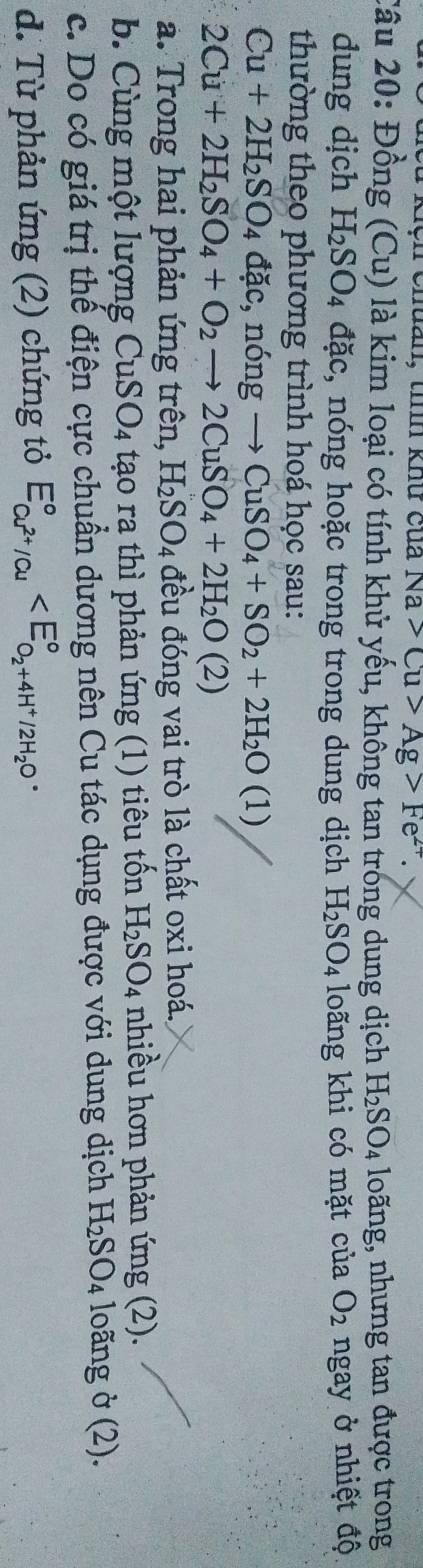 Kệh chuản, tính khư của Na>Cu>Ag>Fe^(2+). 
Câu 20: Đồng (Cu) là kim loại có tính khử yếu, không tan trong dung dịch H_2SO_4 loãng, nhưng tan được trong
dung dịch H_2SO_4 đặc, nóng hoặc trong trong dung dịch H_2SO_4 loãng khi có mặt của O_2 ngay ở nhiệt độ
thường theo phương trình hoá học sau:
Cu+2H_2SO_4 dac, ndelta ngto CuSO_4+SO_2+2H_2O(1)
2Cu+2H_2SO_4+O_2to 2CuSO_4+2H_2O(2)
a. Trong hai phản ứng trên, H_2SO_4 đều đóng vai trò là chất oxi hoá.
b. Cùng một lượng CuS O_4 tạo ra thì phản ứng (1) tiêu tốn H_2SO_4 nhiều hơn phản ứng (2).
c. Do có giá trị thế điện cực chuẩn dương nên Cu tác dụng được với dung dịch H_2SO_4 loãng ở (2).
d. Từ phản ứng (2) chứng tỏ E_Cu^(2+)/Cu^circ 