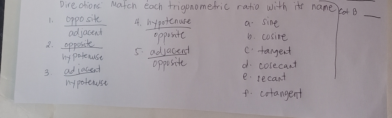 Directions: Match each frigonomefric ratio with its name cot B
1. opposite 4. hypotenuse a sine
_
adjacent
oppositc 6. cosine
2. opposite C. tangent
hy potenuse 5. adjacent
3. adjacent
opposite d. cosecant
mypotenuse
e secant
f. colangent