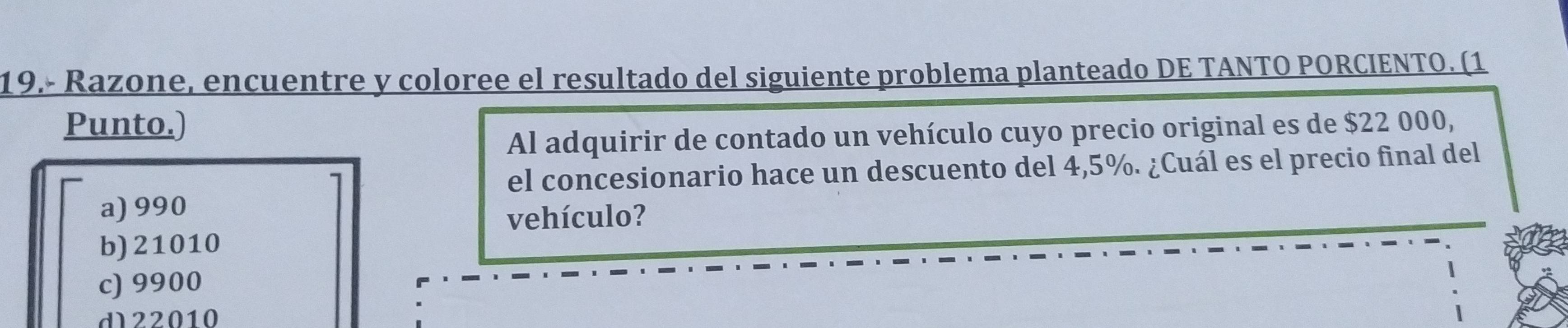 19.- Razone, encuentre y coloree el resultado del siguiente problema planteado DE TANTO PORCIENTO. (1
Punto.)
Al adquirir de contado un vehículo cuyo precio original es de $22 000,
el concesionario hace un descuento del 4,5%. ¿Cuál es el precio final del
a) 990
vehículo?
b) 21010
c) 9900
d22010