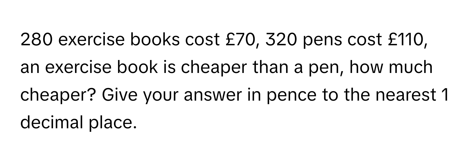 280 exercise books cost £70, 320 pens cost £110, an exercise book is cheaper than a pen, how much cheaper? Give your answer in pence to the nearest 1 decimal place.