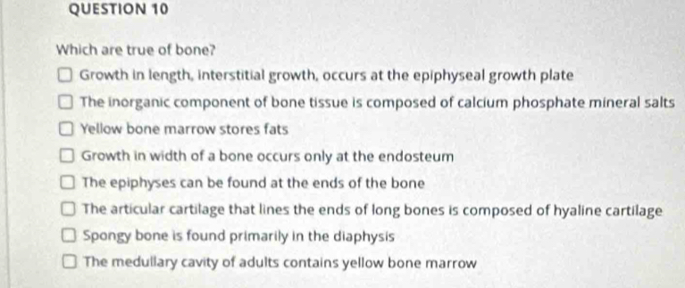 Which are true of bone?
Growth in length, interstitial growth, occurs at the epiphyseal growth plate
The inorganic component of bone tissue is composed of calcium phosphate mineral salts
Yellow bone marrow stores fats
Growth in width of a bone occurs only at the endosteum
The epiphyses can be found at the ends of the bone
The articular cartilage that lines the ends of long bones is composed of hyaline cartilage
Spongy bone is found primarily in the diaphysis
The medullary cavity of adults contains yellow bone marrow