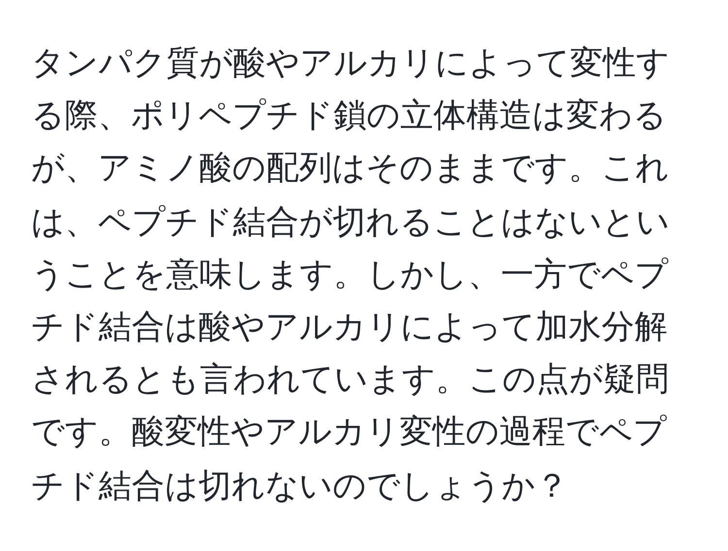 タンパク質が酸やアルカリによって変性する際、ポリペプチド鎖の立体構造は変わるが、アミノ酸の配列はそのままです。これは、ペプチド結合が切れることはないということを意味します。しかし、一方でペプチド結合は酸やアルカリによって加水分解されるとも言われています。この点が疑問です。酸変性やアルカリ変性の過程でペプチド結合は切れないのでしょうか？