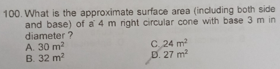 What is the approximate surface area (including both side
and base) of a 4 m right circular cone with base 3 m in
diameter ?
A. 30m^2
C. 24m^2
B. 32m^2
D. 27m^2