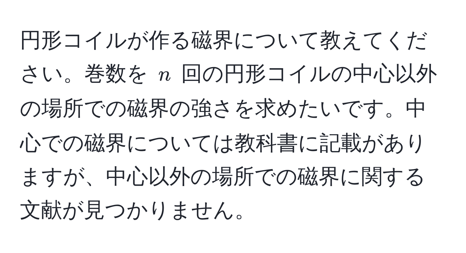 円形コイルが作る磁界について教えてください。巻数を ( n ) 回の円形コイルの中心以外の場所での磁界の強さを求めたいです。中心での磁界については教科書に記載がありますが、中心以外の場所での磁界に関する文献が見つかりません。