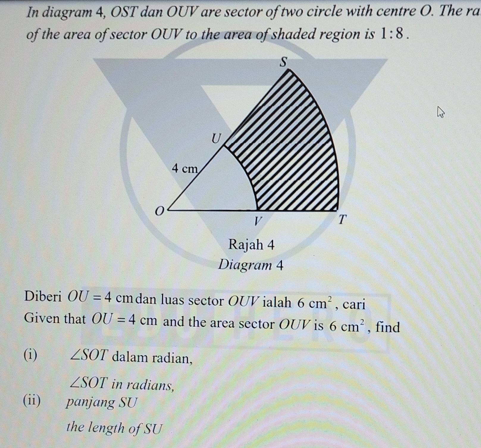 In diagram 4, OST dan OUV are sector of two circle with centre O. The ra 
of the area of sector OUV to the area of shaded region is 1:8. 
Rajah 4 
Diagram 4 
Diberi OU=4 cmdan luas sector OUVialah 6cm^2 , cari 
Given that OU=4cm and the area sector OUV is 6cm^2 , find 
(i) ∠ SOT dalam radian,
∠ SOT in radians, 
(ii) panjang SU 
the length of SU