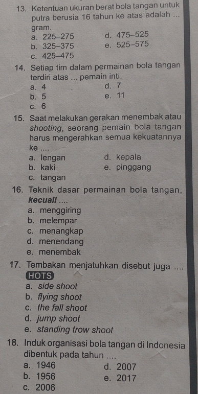 Ketentuan ukuran berat bola tangan untuk
putra berusia 16 tahun ke atas adalah ...
gram.
a. 225-275 d. 475-525
b. 325-375 e. 525-575
C、 425-475
14. Setiap tim dalam permainan bola tangan
terdiri atas ... pemain inti.
a. 4 d. 7
b. 5 e. 11
c. 6
15. Saat melakukan gerakan menembak atau
shooting, seorang pemain bola tangan
harus mengerahkan semua kekuatannya
ke ....
a. lengan d. kepala
b. kaki e. pinggang
c. tangan
16. Teknik dasar permainan bola tangan,
kecuali ....
a. menggiring
b. melempar
c. menangkap
d. menendang
e. menembak
17. Tembakan menjatuhkan disebut juga ....
HOTS
a. side shoot
b. flying shoot
c. the fall shoot
d. jump shoot
e. standing trow shoot
18. Induk organisasi bola tangan di Indonesia
dibentuk pada tahun ....
a. 1946 d. 2007
b. 1956 e. 2017
c. 2006