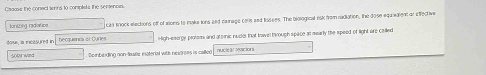 Choose the correct terms to complete the sentences
Ionizing radiation can knock electrons off of atoms to make ions and damage cells and tissues. The biological risk from radiation, the dose equivalent or effective
dose, is measured in becquerels or Curies. High-energy protons and atomic nuclei that travel through space at nearly the speed of light are called
solar wind . Bombarding non-fissile material with neutrons is called nuclear reactors