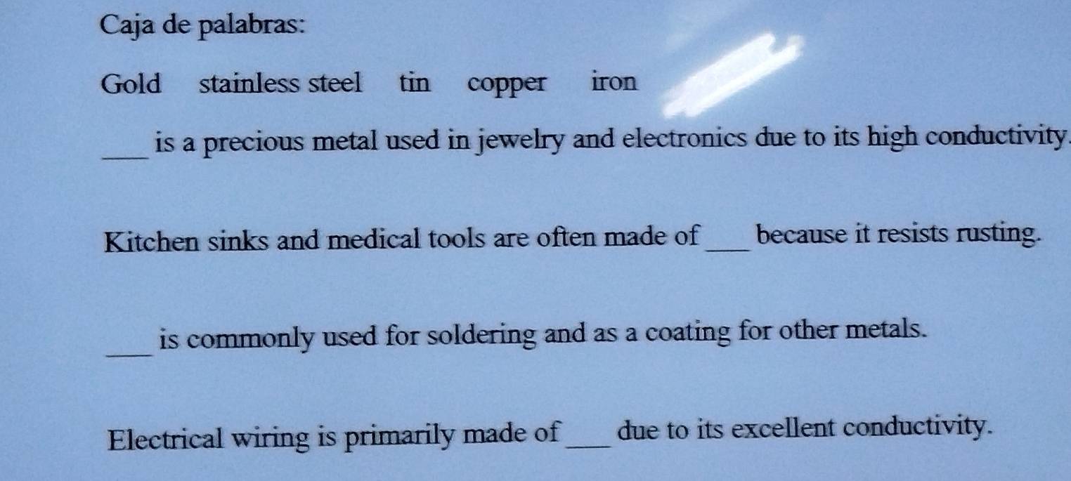 Caja de palabras: 
Gold stainless steel tin copper iron 
_is a precious metal used in jewelry and electronics due to its high conductivity 
Kitchen sinks and medical tools are often made of_ because it resists rusting. 
_ 
is commonly used for soldering and as a coating for other metals. 
Electrical wiring is primarily made of_ due to its excellent conductivity.