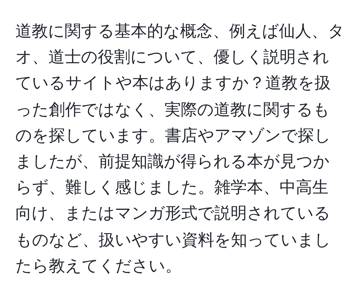 道教に関する基本的な概念、例えば仙人、タオ、道士の役割について、優しく説明されているサイトや本はありますか？道教を扱った創作ではなく、実際の道教に関するものを探しています。書店やアマゾンで探しましたが、前提知識が得られる本が見つからず、難しく感じました。雑学本、中高生向け、またはマンガ形式で説明されているものなど、扱いやすい資料を知っていましたら教えてください。