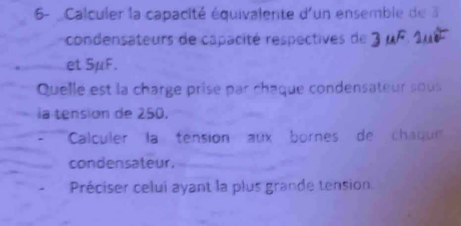 6- Calculer la capacité équivalente d'un ensemble de 3
condensateurs de capacité respectives de 
et 5μF. 
Quelle est la charge prise par chaque condensateur sous 
la tensión de 250. 
Calculer la tension aux bornes de chaque 
condensateur. 
Préciser celui ayant la plus grande tension.