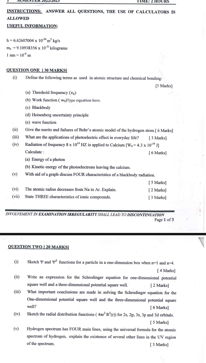 TME: 2 HOURS
INSTRUCTIONS: ANSWER ALL QUESTIONS, THE USE OF CALCULATORS IS
ALLOWED
USEFUL INFORMATION:
h=6.62607004* 10^(-34)m^2kg/s
m_e=9.10938356* 10^(-31) kilograms
1nm=10^(-9)m
QUESTION ONE [ 30 MARKS]
(i) Define the following terms as used in atomic structure and chemical bonding:
[5 Marks]
(a) Threshold frequency (ν)
(b) Work function (w_0)T ype equation here.
(c) Blackbody
(d) Heisenberg uncertainty principle
(e) wave function
(ii) Give the merits and failures of Bohr’s atomic model of the hydrogen atom.[ 6 Marks]
(iii) What are the applications of photoelectric effect in everyday life? [ 3 Marks]
(iv) Radiation of frequency 8* 10^(14)HZ is applied to Calcium [W_0=4.3* 10^(-19)J]
Calculate : [ 6 Marks]
(a) Energy of a photon
(b) Kinetic energy of the photoelectrons leaving the calcium.
(v) With aid of a graph discuss FOUR characteristics of a blackbody radiation.
[ 5 Marks]
(vi) The atomic radius decreases from Na to Ar. Explain. [ 2 Marks]
(vii) State THREE characteristics of ionic compounds. [ 3 Marks]
INVOLVEMENT IN EXAMINATION IRREGULARITY SHALL LEAD TO DISCONTINUATION
Page 1 of 3
QUESTION TWO [ 20 MARKS]
(i) Sketch 2 and Psi^2 functions for a particle in a one-dimension box when n=1 and n=4.
[ 4 Marks]
(ii) Write an expression for the Schrodinger equation for one-dimensional potential
square well and a three-dimensional potential square well. [ 2 Marks]
(iii) What important conclusions are made in solving the Schrodinger equation for the
One-dimensional potential square well and the three-dimensional potential square
well? [ 6 Marks]
(iv) Sketch the radial distribution functions (4π r^2R^2(r)) for 2s,2p,3s, 3p and 3d orbitals.
[ 5 Marks]
(v) Hydrogen spectrum has FOUR main lines, using the universal formula for the atomic
spectrum of hydrogen, explain the existence of several other lines in the UV region
of the spectrum. [ 3 Marks]