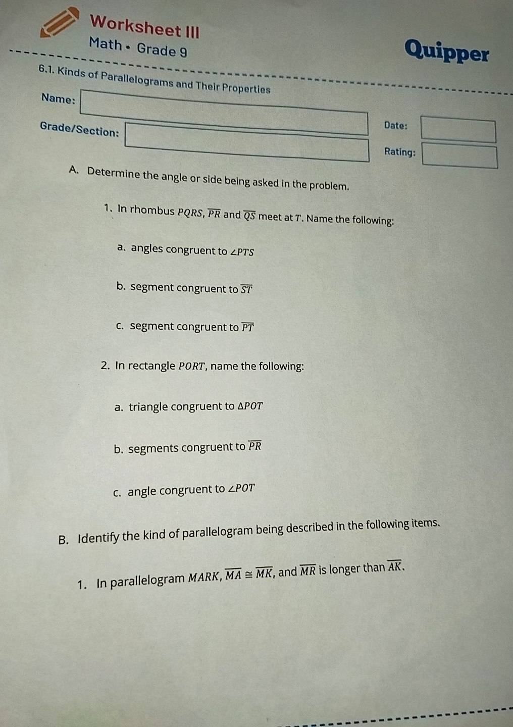 Worksheet III Quipper 
Math • Grade 9 
6.1. Kinds of Parallelograms and Their Properties 
Name: _  Date: □ 
Grade/Section: □ Rating: □ 
A. Determine the angle or side being asked in the problem. 
1. In rhombus PQRS, overline PR and overline QS meet at T. Name the following: 
a. angles congruent to ∠ PTS
b. segment congruent to overline ST
c. segment congruent to overline PT
2. In rectangle PORT, name the following: 
a. triangle congruent to ΔPOT
b. segments congruent to overline PR
c. angle congruent to ∠ POT
B. Identify the kind of parallelogram being described in the following items. 
1. In parallelogram MARK, overline MA≌ overline MK , and overline MR is longer than overline AK.