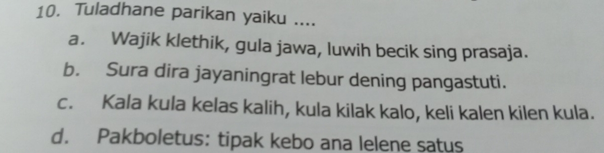 Tuladhane parikan yaiku ....
a. Wajik klethik, gula jawa, luwih becik sing prasaja.
b. Sura dira jayaningrat lebur dening pangastuti.
c. Kala kula kelas kalih, kula kilak kalo, keli kalen kilen kula.
d. Pakboletus: tipak kebo ana lelene satus