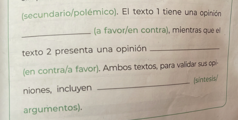 (secundario/polémico). El texto 1 tiene una opinión 
_(a favor/en contra), mientras que el 
texto 2 presenta una opinión_ 
(en contra/a favor). Ambos textos, para validar sus opi- 
(síntesis/ 
niones, incluyen 
_ 
argumentos).