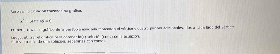 Resolver la ecuación trazando su gráfico.
x^2+14x+49=0
Primero, trazar el gráfico de la parábola asociada marcando el vértice y cuatro puntos adicionales, dos a cada lado del vértice. 
Luego, utilizar el gráfico para obtener la(s) solución(ones) de la ecuación. 
Si tuviera más de una solución, separarlas con comas.