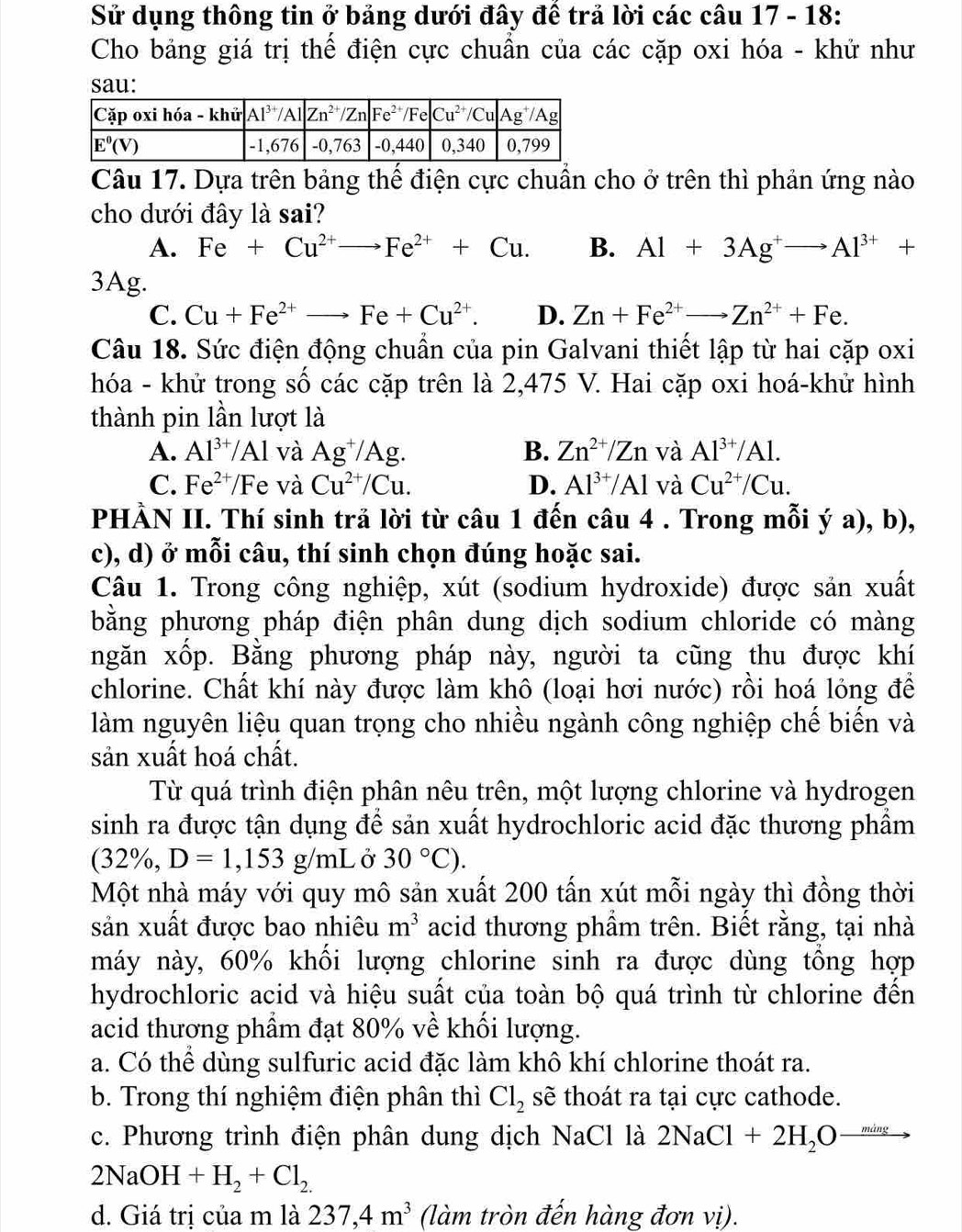 Sử dụng thông tin ở bảng dưới đây đế trả lời các câu 17 - 18:
Cho bảng giá trị thể điện cực chuẩn của các cặp oxi hóa - khử như
sau:
Câu 17. Dựa trên bảng thể điện cực chuẩn cho ở trên thì phản ứng nào
cho dưới đây là sai?
A. Fe+Cu^(2+)to Fe^(2+)+Cu. B. Al+3Ag^+to Al^(3+)+
3Ag.
C. Cu+Fe^(2+)to Fe+Cu^(2+). D. Zn+Fe^(2+)to Zn^(2+)+Fe.
Câu 18. Sức điện động chuẩn của pin Galvani thiết lập từ hai cặp oxi
hóa - khử trong số các cặp trên là 2,475 V. Hai cặp oxi hoá-khử hình
thành pin lần lượt là
A. Al^(3+)/Al và Ag^+/Ag. B. Zn^(2+)/Zn và Al^(3+)/Al.
C. Fe^(2+)/Fe và Cu^(2+)/Cu. D. Al^(3+)/Al và Cu^(2+)/Cu.
PHÀN II. Thí sinh trả lời từ câu 1 đến câu 4 . Trong mỗi ý a), b),
c), d) ở mỗi câu, thí sinh chọn đúng hoặc sai.
Câu 1. Trong công nghiệp, xút (sodium hydroxide) được sản xuất
bằng phương pháp điện phân dung dịch sodium chloride có màng
ngăn xốp. Bằng phương pháp này, người ta cũng thu được khí
chlorine. Chất khí này được làm khô (loại hơi nước) rồi hoá lỏng đề
làm nguyên liệu quan trọng cho nhiều ngành công nghiệp chế biến và
sản xuất hoá chất.
Từ quá trình điện phân nêu trên, một lượng chlorine và hydrogen
sinh ra được tận dụng để sản xuất hydrochloric acid đặc thương phẩm
(32%, D=1,153g/mL Ở 30°C).
Một nhà máy với quy mô sản xuất 200 tấn xút mỗi ngày thì đồng thời
sản xuất được bao nhiêu m^3 acid thương phẩm trên. Biết rằng, tại nhà
máy này, 60% khối lượng chlorine sinh ra được dùng tổng hợp
hydrochloric acid và hiệu suất của toàn bộ quá trình từ chlorine đến
acid thương phẩm đạt 80% về khối lượng.
a. Có thể dùng sulfuric acid đặc làm khô khí chlorine thoát ra.
b. Trong thí nghiệm điện phân thì Cl_2 sẽ thoát ra tại cực cathode.
c. Phương trình điện phân dung dịch NaCl là 2NaCl+2H_2Oxrightarrow ming
2NaOH+H_2+Cl_2.
d. Giá trị của m là 237,4m^3 (làm tròn đến hàng đơn vị).