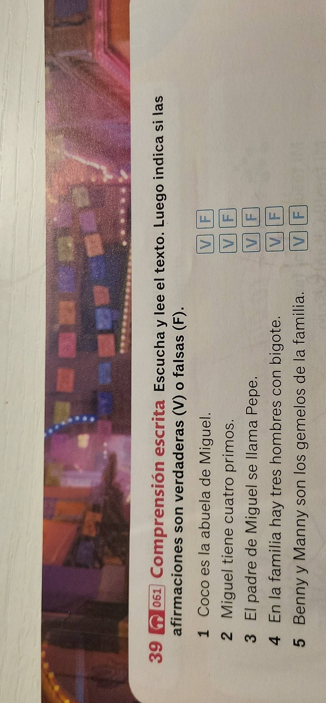 39 01 Comprensión escrita Escucha y lee el texto. Luego indica si las
afirmaciones son verdaderas (V) o falsas (F).
1 Coco es la abuela de Miguel. V F
2 Miguel tiene cuatro primos. V F
3 El padre de Miguel se llama Pepe. V F
4 En la familia hay tres hombres con bigote. V F
5 Benny y Manny son los gemelos de la familia. V F