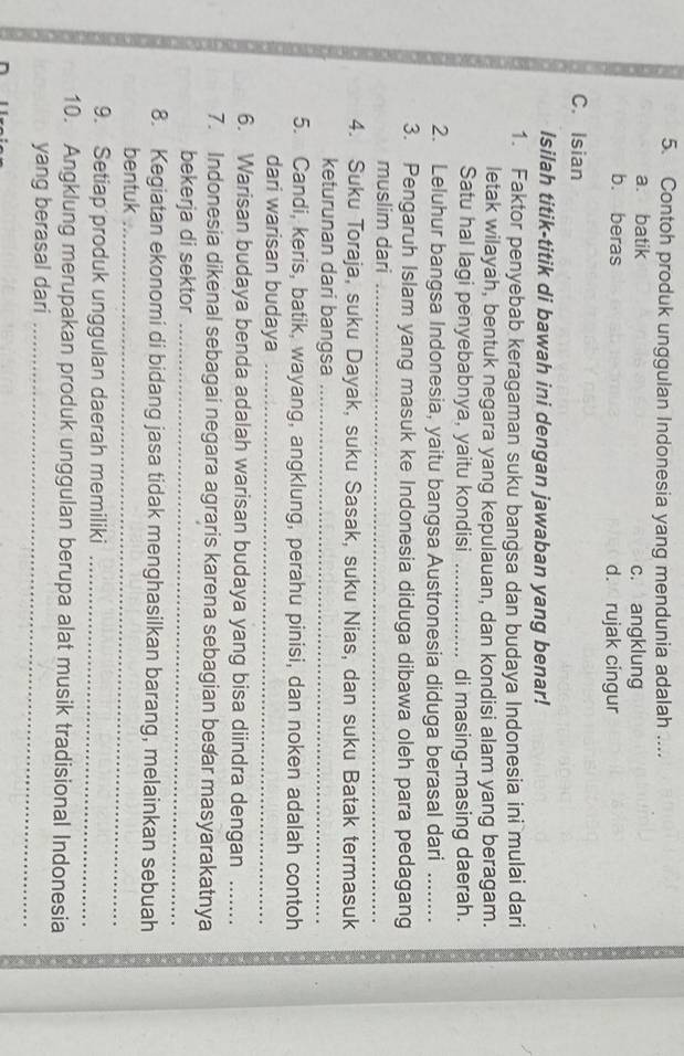 Contoh produk unggulan Indonesia yang mendunia adalah ....
a. batik c. angklung
b. beras d. rujak cingur
C. Isian
Isilah titik-titik di bawah ini dengan jawaban yang benar!
1. Faktor penyebab keragaman suku bangsa dan budaya Indonesia ini mulai dari
letak wilayah, bentuk negara yang kepulauan, dan kondisi alam yang beragam.
Satu hal lagi penyebabnya, yaitu kondisi _di masing-masing daerah.
2. Leluhur bangsa Indonesia, yaitu bangsa Austronesia diduga berasal dari_
3. Pengaruh Islam yang masuk ke Indonesia diduga dibawa oleh para pedagang
muslim dari_
4. Suku Toraja, suku Dayak, suku Sasak, suku Nias, dan suku Batak termasuk
keturunan dari bangsa_
5. Candi, keris, batik, wayang, angklung, perahu pinisi, dan noken adalah contoh
dari warisan budaya_
6. Warisan budaya benda adalah warisan budaya yang bisa diindra dengan_
7. Indonesia dikenal sebagai negara agraris karena sebagian besar masyarakatnya
bekerja di sektor_
8. Kegiatan ekonomi di bidang jasa tidak menghasilkan barang, melainkan sebuah
bentuk_
9. Setiap produk unggulan daerah memiliki_
10. Angklung merupakan produk unggulan berupa alat musik tradisional Indonesia
yang berasal dari_