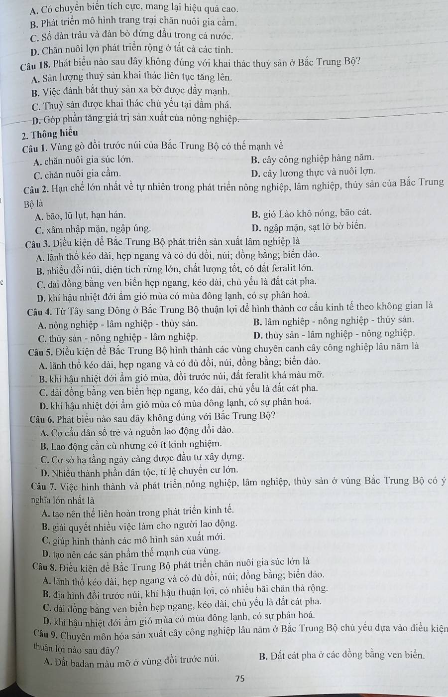 A. Có chuyển biến tích cực, mang lại hiệu quả cao.
B. Phát triển mô hình trang trại chăn nuôi gia cầm.
C. Số dàn trâu và đàn bò đứng đầu trong cả nước.
D. Chăn nuôi lợn phát triển rộng ở tất cả các tỉnh.
Câu 18. Phát biểu nào sau dây không đúng với khai thác thuỷ sản ở Bắc Trung Bộ?
A. Sản lượng thuỷ sản khai thác liên tục tăng lên.
B. Việc đánh bắt thuỷ sản xa bờ được đẩy mạnh.
C. Thuỷ sản được khai thác chủ yếu tại đầm phá.
D. Góp phần tăng giá trị sản xuất của nông nghiệp.
2. Thông hiểu
Câu 1. Vùng gò đồi trước núi của Bắc Trung Bộ có thế mạnh về
A. chăn nuôi gia súc lớn. B. cây công nghiệp hàng năm.
C. chăn nuôi gia cầm. D. cây lương thực và nuôi lợn.
Câu 2. Hạn chế lớn nhất về tự nhiên trong phát triển nông nghiệp, lầm nghiệp, thủy sản của Bắc Trung
Bộ là
A. bão, lũ lụt, hạn hán. B. gió Lào khô nóng, bão cát.
C. xâm nhập mặn, ngập úng. D. ngập mặn, sạt lở bờ biển.
Câu 3. Điều kiện để Bắc Trung Bộ phát triển sản xuất lâm nghiệp là
A. lãnh thổ kéo dài, hẹp ngang và có đủ đồi, núi; đồng bằng; biển đảo.
B. nhiều đồi núi, diện tích rừng lớn, chất lượng tốt, có đất feralit lớn.
C. dải đồng bằng ven biển hẹp ngang, kéo dài, chủ yếu là đất cát pha.
D. khí hậu nhiệt đới ẩm gió mùa có mùa đông lạnh, có sự phân hoá.
Câu 4. Từ Tây sang Đông ở Bắc Trung Bộ thuận lợi để hình thành cơ cấu kinh tế theo không gian là
A. nông nghiệp - lâm nghiệp - thủy sản. B. lâm nghiệp - nông nghiệp - thủy sản.
* C. thủy sản - nông nghiệp - lâm nghiệp.  D. thủy sản - lâm nghiệp - nông nghiệp.
Câu 5. Điều kiện để Bắc Trung Bộ hình thành các vùng chuyên canh cây công nghiệp lâu năm là
A. lãnh thổ kéo dài, hẹp ngang và có đủ đồi, núi, đồng bằng; biển đảo.
B. khí hậu nhiệt đới ẩm gió mùa, đồi trước núi, đất feralit khá màu mỡ.
C. dài đồng bằng ven biển hẹp ngang, kéo dài, chủ yếu là đất cát pha.
D. khí hậu nhiệt đới ẩm gió mùa có mùa đông lạnh, có sự phân hoá.
Câu 6. Phát biểu nào sau đây không đúng với Bắc Trung Bộ?
A. Cơ cấu dân số trẻ và nguồn lao động dồi dào.
B. Lao động cần cù nhưng có ít kinh nghiệm.
C. Cơ sở hạ tầng ngày càng được đầu tư xây dựng.
D. Nhiều thành phần dân tộc, tỉ lệ chuyền cư lớn.
Câu 7. Việc hình thành và phát triển nông nghiệp, lâm nghiệp, thủy sản ở vùng Bắc Trung Bộ có ý
nghĩa lớn nhất là
A. tạo nên thế liên hoàn trong phát triển kinh tế.
B. giải quyết nhiều việc làm cho người lao động.
C. giúp hình thành các mô hình sản xuất mới.
D. tạo nên các sản phẩm thế mạnh của vùng.
Câu 8. Điều kiện để Bắc Trung Bộ phát triển chăn nuôi gia súc lớn là
A. lãnh thổ kéo dài, hẹp ngang và có dủ đồi, núi; đồng bằng; biển đảo.
B. địa hình đồi trước núi, khí hậu thuận lợi, có nhiều bãi chăn thả rộng.
C. dài đồng bằng ven biển hẹp ngang, kéo dài, chủ yếu là đất cát pha.
D. khí hậu nhiệt đới ẩm gió mùa có mùa đông lạnh, có sự phân hoá.
Câu 9. Chuyên môn hóa sản xuất cây công nghiệp lâu năm ở Bắc Trung Bộ chủ yếu dựa vào điều kiện
thuận lợi nào sau đây?
A. Đất badan màu mỡ ở vùng đồi trước núi. B. Đất cát pha ở các đồng bằng ven biển.
75