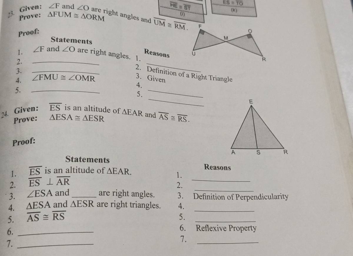 overline HE≌ overline ST Eoverline S≌ overline TO
Prove: △ FUM≌ △ ORM (k) 
(1) 
23. Given: ∠ F and ∠ O are right angles and overline UM≌ overline RM. 
Proof: 
Statements 
Reasons 
1. ∠ F and ∠ O are right angles. 1. 
2. 
_ 
3. 
_ 
_2. Definition of a Right Triangle 
4. ∠ FMU≌ ∠ OMR
3. Given 
_ 
4. 
5._ 
_ 
5. 
24. Given: overline ES is an altitude of △ EAR and overline AS≌ overline RS. 
Prove: △ ESA≌ △ ESR
Proof: 
Statements 
1. overline ES is an altitude of △ EAR. 
Reasons 
1. 
_ 
2. overline ES⊥ overline AR
2. 
_ 
3. ∠ ESA and_ are right angles. 3. Definition of Perpendicularity 
4. △ ESA and △ ESR are right triangles. 4._ 
5. overline AS≌ overline RS
5. 
_ 
6._ 
6. Reflexive Property 
7._ 
7._