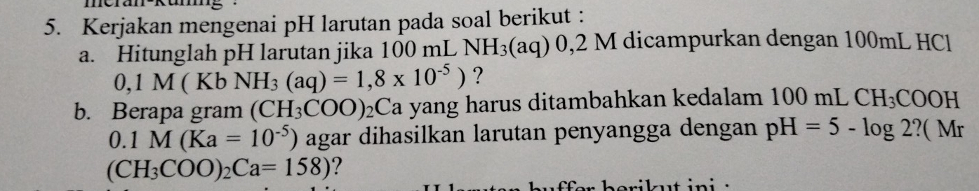 Kerjakan mengenai pH larutan pada soal berikut : 
a. Hitunglah pH larutan jika 100 mL NH_3(aq)0,21 M dicampurkan dengan 100mL HCl
0,1M(Kb NH_3(aq)=1,8* 10^(-5)) ? 
b. Berapa gram (CH_3COO)_2Ca yang harus ditambahkan kedalam 1( 10 mL CH_3COOH
0.1M(Ka=10^(-5)) agar dihasilkan larutan penyangga dengan pH=5-log 2? (Mr
(CH_3COO)_2Ca=158) ? 
i lt in i :