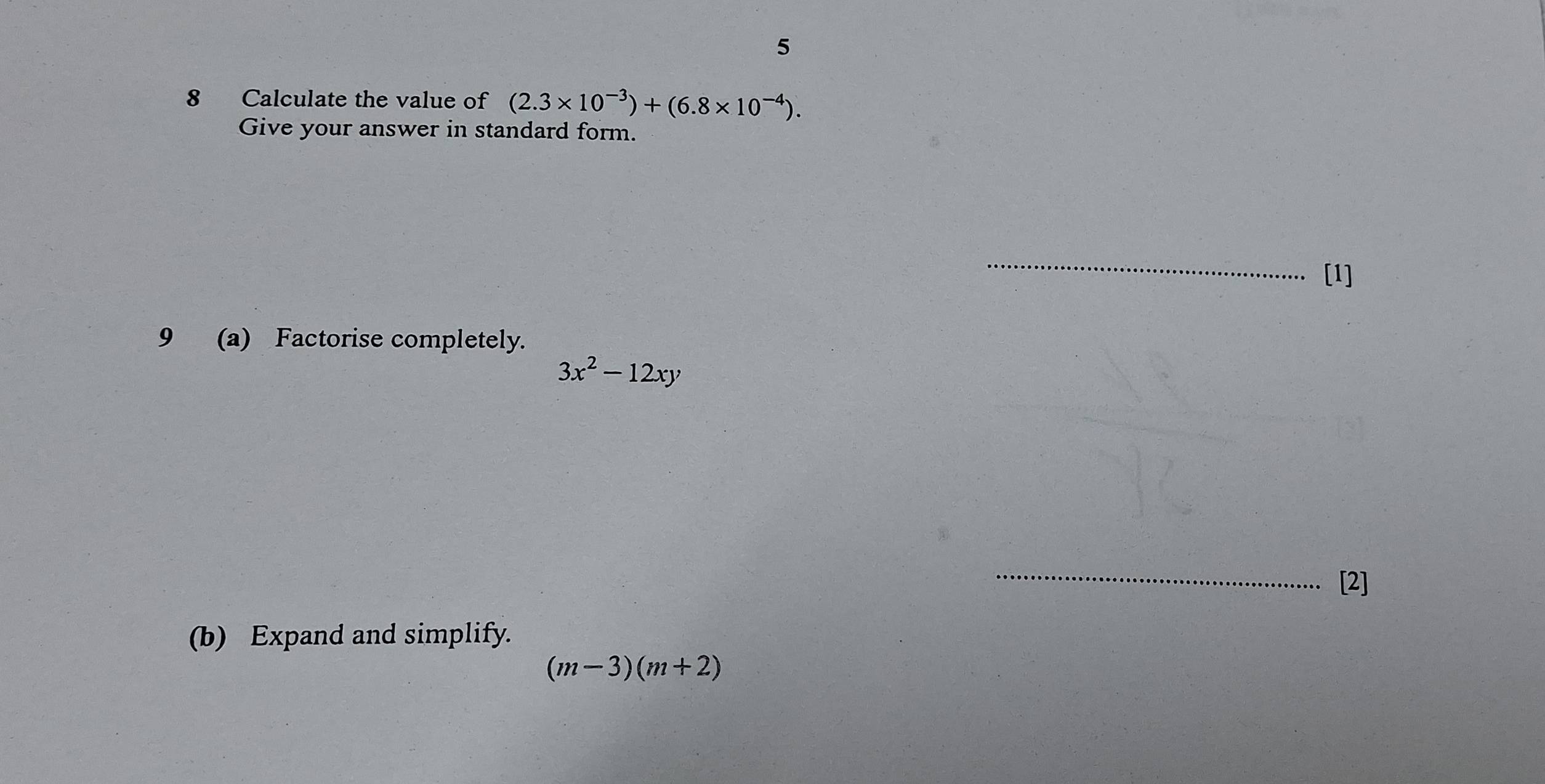 5 
8 Calculate the value of (2.3* 10^(-3))+(6.8* 10^(-4)). 
Give your answer in standard form. 
_ 
[1] 
9 (a) Factorise completely.
3x^2-12xy
_ 
[2] 
(b) Expand and simplify.
(m-3)(m+2)