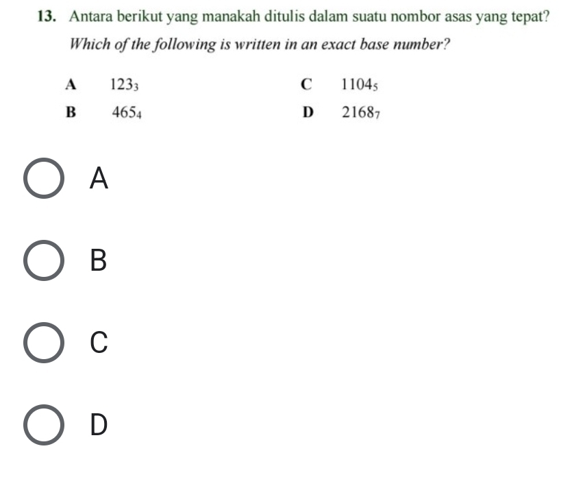 Antara berikut yang manakah ditulis dalam suatu nombor asas yang tepat?
Which of the following is written in an exact base number?
A 123_3 C 1104s
B 465_4 D 21687
A
B
C
D