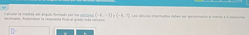 Calcular la medida del ángulo formado por los vectores langle -8,-5rangle y (-8,7) 9. Los cálculos intermedios deben ser aproximados al menos a 4 posiciones 
decimales. Redondear la respuesta final al grado más cercano.
X