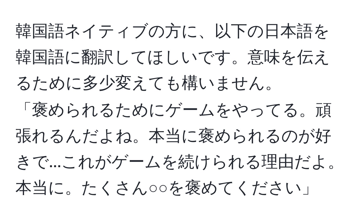 韓国語ネイティブの方に、以下の日本語を韓国語に翻訳してほしいです。意味を伝えるために多少変えても構いません。  
「褒められるためにゲームをやってる。頑張れるんだよね。本当に褒められるのが好きで...これがゲームを続けられる理由だよ。本当に。たくさん○○を褒めてください」