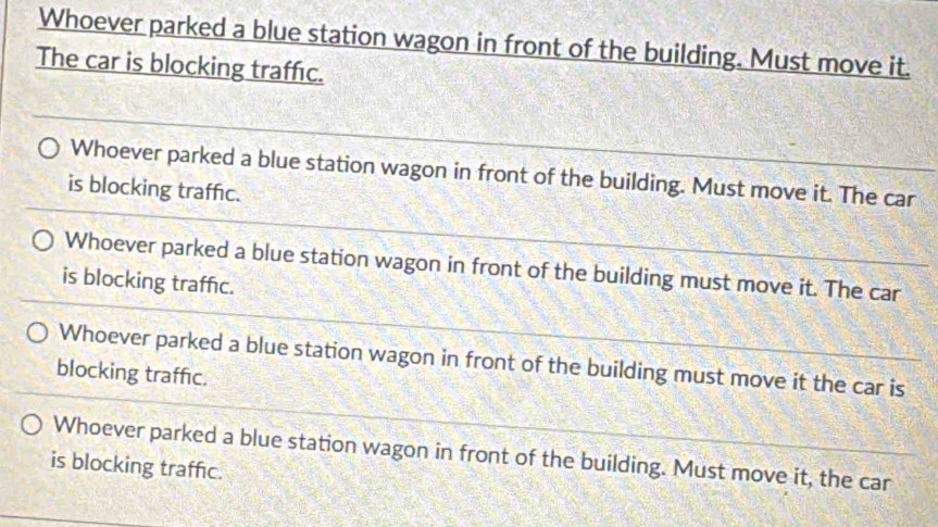 Whoever parked a blue station wagon in front of the building. Must move it.
The car is blocking traffc.
Whoever parked a blue station wagon in front of the building. Must move it. The car
is blocking traffic.
Whoever parked a blue station wagon in front of the building must move it. The car
is blocking traffic.
Whoever parked a blue station wagon in front of the building must move it the car is
blocking traffc.
Whoever parked a blue station wagon in front of the building. Must move it, the car
is blocking traffic.