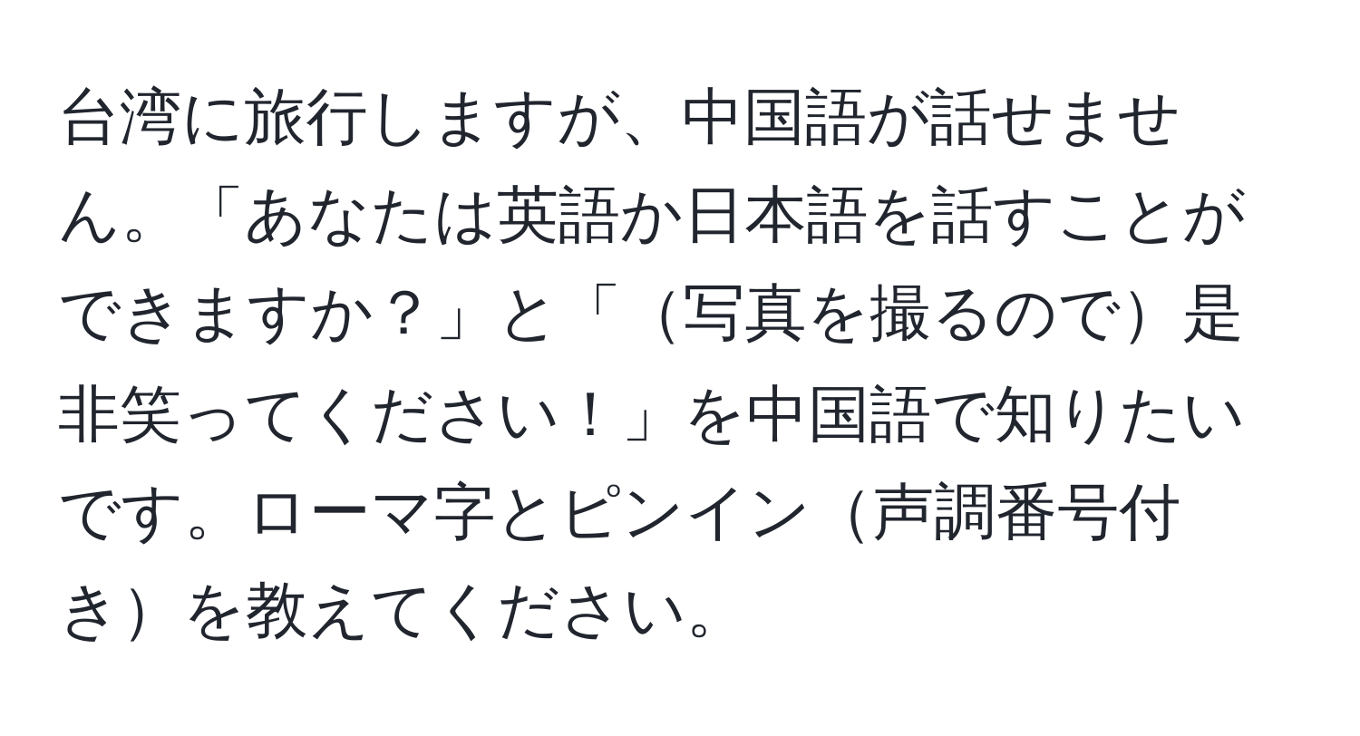 台湾に旅行しますが、中国語が話せません。「あなたは英語か日本語を話すことができますか？」と「写真を撮るので是非笑ってください！」を中国語で知りたいです。ローマ字とピンイン声調番号付きを教えてください。