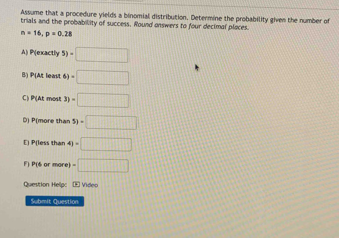 Assume that a procedure yields a binomial distribution. Determine the probability given the number of
trials and the probability of success. Round answers to four decimal places.
n=16, p=0.28
A) P(exactly5)=□
B) P(Atleast6)=□
C) P(Atmost3)=□
D P(morethan5)=□
E) P(l essth an 4)=□
F) P(6 orm ore) =□
Question Help: Video
Submit Question