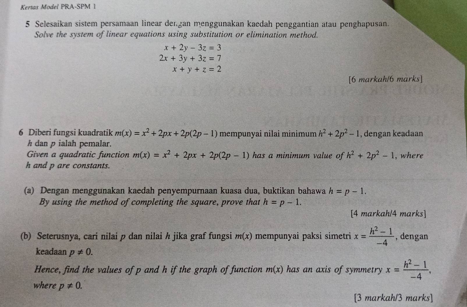 Kertas Model PRA-SPM 1 
5 Selesaikan sistem persamaan linear dergan menggunakan kaedah penggantian atau penghapusan. 
Solve the system of linear equations using substitution or elimination method.
x+2y-3z=3
2x+3y+3z=7
x+y+z=2
[6 markah/6 marks] 
6 Diberi fungsi kuadratik m(x)=x^2+2px+2p(2p-1) mempunyai nilai minimum h^2+2p^2-1 , dengan keadaan
h dan p ialah pemalar. 
Given a quadratic function m(x)=x^2+2px+2p(2p-1) has a minimum value of h^2+2p^2-1 , where
h and p are constants. 
(a) Dengan menggunakan kaedah penyempurnaan kuasa dua, buktikan bahawa h=p-1. 
By using the method of completing the square, prove that h=p-1. 
[4 markah/4 marks] 
(b) Seterusnya, cari nilai p dan nilai h jika graf fungsi m(x) mempunyai paksi simetri x= (h^2-1)/-4  , dengan 
keadaan p!= 0. 
Hence, find the values of p and h if the graph of function m(x) has an axis of symmetry x= (h^2-1)/-4 , 
where p!= 0. 
[3 markah/3 marks]