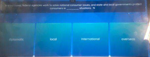 In most cases, federal agencies work to solve national consumer issues, and state and local governments protect
consumers in _situations.
diplomatic local International overseas