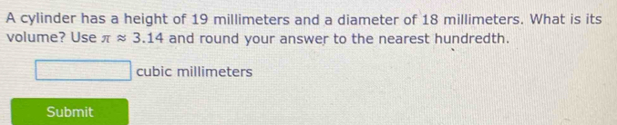 A cylinder has a height of 19 millimeters and a diameter of 18 millimeters. What is its 
volume? Use π approx 3.14 and round your answer to the nearest hundredth.
cubic millimeters
Submit