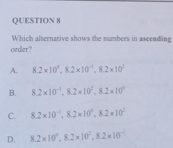 Which alternative shows the numbers in ascending
order?
A. 8.2* 10^0, 8.2* 10^(-1), 8.2* 10^2
B. 8.2* 10^(-1), 8.2* 10^2, 8.2* 10^0
C. 8.2* 10^(-1), 8.2* 10^0, 8.2* 10^2
D. 8.2* 10^0, 8.2* 10^2, 8.2* 10^(-1)