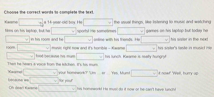 Choose the correct words to complete the text. 
Kwame □ a 14-year -old boy. He □ the usual things, like listening to music and watching 
films on his laptop, but he .. sports! He sometimes overline  games on his laptop but today he
12x+9000 in his room and he □ □ online with his friends. He □ his sister in the next 
room. □ music right now and it's horrible - Kwame ... his sister's taste in music! He
v=□ v food because his mum □ his lunch. Kwame is really hungry! 
Then he hears a voice from the kitchen. It's his mum. 
'Kwame! □ vee  your homework?' 'Um ... er ... Yes, Mum! it now!' 'Well, hurry up 
because we v_0=v for you!' 
Oh dear! Kwame □ vee  his homework! He must do it now or he can't have lunch!