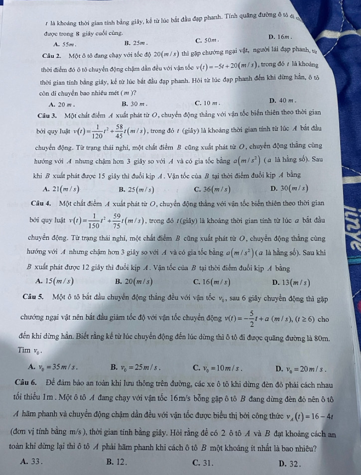 là khoảng thời gian tính bằng giây, kể từ lúc bắt đầu đạp phanh. Tính quãng đường ô tô đi c
được trong 8 giây cuối cùng. D. 16m
A. 55m . B. 25m . C. 50m
Câu 2. Một ô tô đang chạy với tốc độ 20(m / s) thì gặp chướng ngại vật, người lái đạp phanh, từ
thời điểm đó ô tô chuyển động chậm dẫn đều với vận tốc v(t)=-5t+20(m/s) , trong đó r là khoảng
thời gian tính bằng giây, kể từ lúc bắt đầu đạp phanh. Hỏi từ lúc đạp phanh đến khi dừng hẳn, ô tô
còn di chuyền bao nhiêu mét (m )?
A. 20 m . B. 30 m . C. 10 m . D. 40 m .
Câu 3. Một chất điểm A xuất phát từ O, chuyển động thẳng với vận tốc biến thiên theo thời gian
bởi quy luật v(t)= 1/120 t^2+ 58/45 t(m/s) , trong đó t (giây) là khoảng thời gian tính từ lúc A bắt đầu
chuyển động. Từ trạng thái nghi, một chất điểm B cũng xuất phát từ O, chuyển động thẳng cùng
hướng với A nhưng chậm hơn 3 giây so với A và có gia tốc bằng a(m/s^2) ( a là hằng số). Sau
khi B xuất phát được 15 giây thì đuổi kịp A. Vận tốc của B tại thời điểm đuổi kịp A bằng
A. 21(m/s) B. 2 (m/s) C. 36(m/s) D. 30(m/ s)
Câu 4. Một chất điểm A xuất phát từ O, chuyển động thẳng với vận tốc biến thiên theo thời gian
bởi quy luật v(t)= 1/150 t^2+ 59/75 t(m/s) , trong đó (giây) là khoảng thời gian tính từ lúc a bắt đầu
chuyễn động. Từ trạng thái nghi, một chất điểm B cũng xuất phát từ O, chuyển động thẳng cùng
hướng với A nhưng chậm hơn 3 giây so với A và có gia tốc bằng a(m/s^2) (a là hằng số). Sau khi
B xuất phát được 12 giây thì đuổi kịp A. Vận tốc của B tại thời điểm đuổi kịp A bằng
A. 15(m/s) B. 20(m/s) C. 16(m/s) D. 13(m s)
Câu 5. Một ô tô bắt đầu chuyển động thẳng đều với vận tốc v_0, sau 6 giây chuyển động thì gặp
chướng ngại vật nên bắt đầu giảm tốc độ với vận tốc chuyển dphi ngv(t)=- 5/2 t+a(m/s),(t≥ 6) cho
đến khi dừng hằn. Biết rằng kể từ lúc chuyển động đến lúc dừng thì ô tô đi được quãng đường là 80m.
Tìm V_0. C. v_0=10m/s. D. v_0=20m/s.
A. v_0=35m/s. B. v_0=25m/s.
Câu 6. Để đảm bảo an toàn khi lưu thông trên đường, các xe ô tô khi dừng đèn đỏ phải cách nhau
tối thiểu 1m . Một ô tô A đang chạy với vận tốc 16m/s bỗng gặp ô tô B đang dừng đèn đỏ nên ô tô
A hãm phanh và chuyển động chậm dần đều với vận tốc được biểu thị bởi công thức v_A(t)=16-4t
(đơn vị tính bằng m/s ), thời gian tính bằng giây. Hỏi rằng để có 2 ô tô A và B đạt khoảng cách an
toàn khi dừng lại thì ô tô A phải hãm phanh khi cách ô tô B một khoảng ít nhất là bao nhiêu?
A. 33 . B. 12. C. 31. D. 32 .