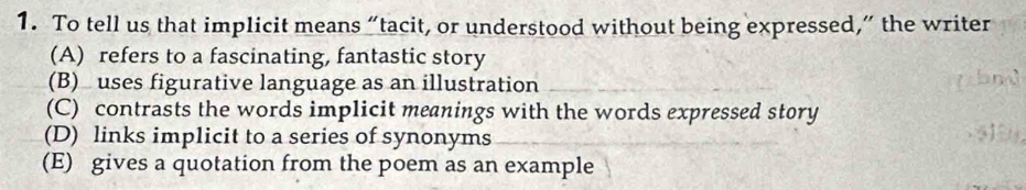 To tell us that implicit means “tacit, or understood without being expressed,” the writer
(A) refers to a fascinating, fantastic story
(B) uses figurative language as an illustration
(C) contrasts the words implicit meanings with the words expressed story
(D) links implicit to a series of synonyms
(E) gives a quotation from the poem as an example