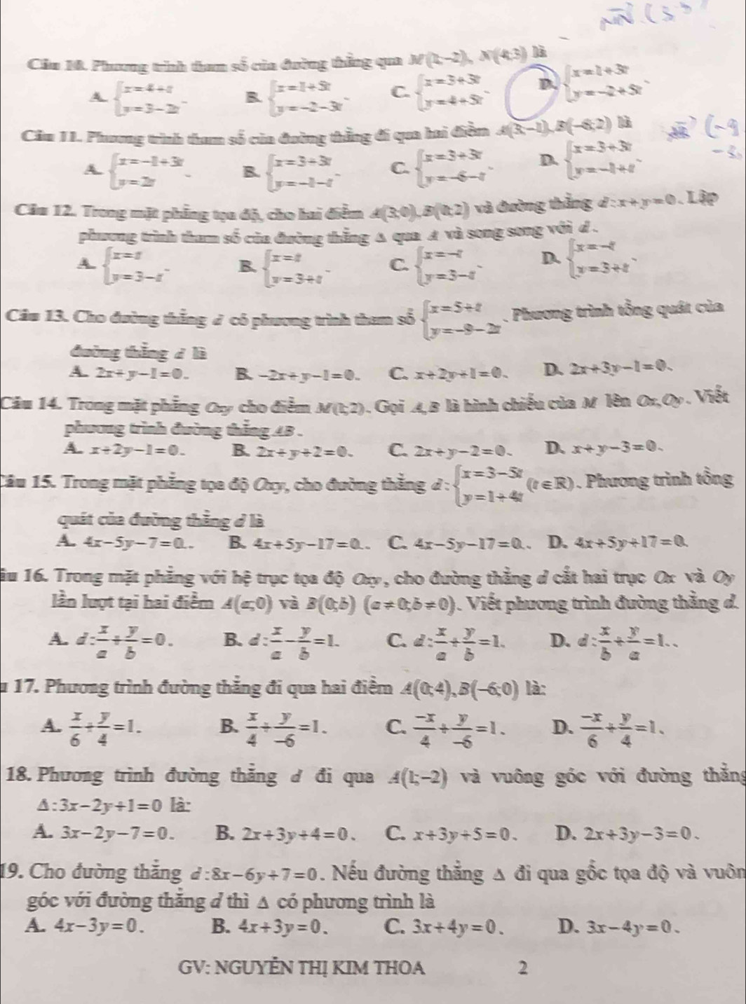 Cầu 10. Phương trình tam số của đường thẳng qua M(t,-2),N(4,3) là
A beginarrayl x=4+1 y=3-2zendarray. B. beginarrayl x=1+5t y=-2-3tendarray. C. beginarrayl x=3+3t y=4+5tendarray. D. beginarrayl x=2+3t y=-2+5tendarray.
Cầm 11. Phương trình tham số của đường thẳng đi qua hai điềm A(3;-1),B(-6;2))B
A. beginarrayl x=-1+3t y=2endarray. B. beginarrayl x=3+3t y=-t-tendarray. C. beginarrayl x=3+3t y=-6-tendarray. D. beginarrayl x=3+3t y=-t+tendarray.
Câu 12. Trong mặt phẳng tạa độ, cho hai điểm A(3,0),B(0,2) và đường thắng d:x+y=0 Lập
phương trình tham số của đường thắng Δ qua A và song song với d .
A. beginarrayl x=8 y=3-tendarray. . B. beginarrayl x=t y=3+tendarray. . C. beginarrayl x=-4 y=3-4endarray. . D. beginarrayl x=-4 y=3+tendarray. .
Câm 13. Cho đường thắng ở có phương trình tham số beginarrayl x=5+t y=-9-2tendarray.. Phương trình tổng quát của
đường thắng d là
A. 2x+y-1=0. B. -2x+y-1=0. C. x+2y+1=0. D. 2x+3y-1=0.
Câu 14. Trong mặt phẳng Oy cho điểm M(1,2). Gọi 4,B là hình chiếu của M lên O:O. Viết
phương trình đường thắng 4B .
A. x+2y-1=0. B. 2x+y+2=0. C. 2x+y-2=0. D. x+y-3=0.
Câu 15. Trong mặt phẳng tọa độ Oxy, cho đường thẳng d:beginarrayl x=3-5t y=1+4tendarray. (t∈ R). Phương trình tổng
quát của đường thẳng ở là
A. 4x-5y-7=0.. B. 4x+5y-17=0 C. 4x-5y-17=0 D. 4x+5y+17=0
ầu 16. Trong mặt phẳng với hệ trục tọa độ Oxy, cho đường thẳng d cắt hai trục Ox và Oy
lần lượt tại hai điểm A(a,0) và B(0;b)(a!= 0;b!= 0). Viết phương trình đường thẳng d.
A. d: x/a + y/b =0. B. d: x/a - y/b =1. C. d: x/a + y/b =1. D. d: x/b + y/a =1..
u 17. Phương trình đường thẳng đi qua hai điểm A(0;4),B(-6;0) là:
A.  x/6 + y/4 =1.  x/4 /  y/-6 =1. C.  (-x)/4 + y/-6 =1. D.  (-x)/6 + y/4 =1.
B.
18. Phương trình đường thăng đ đi qua A(1;-2) và vuông góc với đường thẳng
A: 3x-2y+1=0 là:
A. 3x-2y-7=0. B. 2x+3y+4=0. C. x+3y+5=0. D. 2x+3y-3=0.
19. Cho đường thắng d:8x-6y+7=0. Nếu đường thắng Δ đi qua gốc tọa độ và vuôn
góc với đường thăng đ thì △ có phương trình là
A. 4x-3y=0. B. 4x+3y=0. C. 3x+4y=0. D. 3x-4y=0.
GV: NGUYÊN THỊ KIM THOA 2