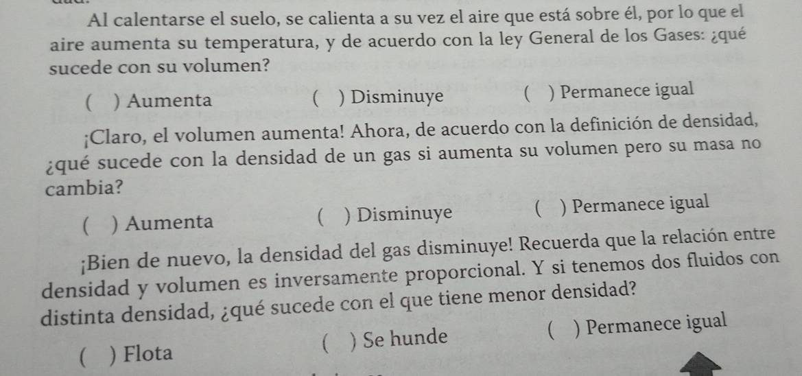 Al calentarse el suelo, se calienta a su vez el aire que está sobre él, por lo que el
aire aumenta su temperatura, y de acuerdo con la ley General de los Gases: ¿qué
sucede con su volumen?

( ) Aumenta  ) Disminuye ) Permanece igual
¡Claro, el volumen aumenta! Ahora, de acuerdo con la definición de densidad,
¿qué sucede con la densidad de un gas si aumenta su volumen pero su masa no
cambia?
 ) Aumenta ) Disminuye  ) Permanece igual

¡Bien de nuevo, la densidad del gas disminuye! Recuerda que la relación entre
densidad y volumen es inversamente proporcional. Y si tenemos dos fluidos con
distinta densidad, ¿qué sucede con el que tiene menor densidad?
 ) Flota )Se hunde  ) Permanece igual
