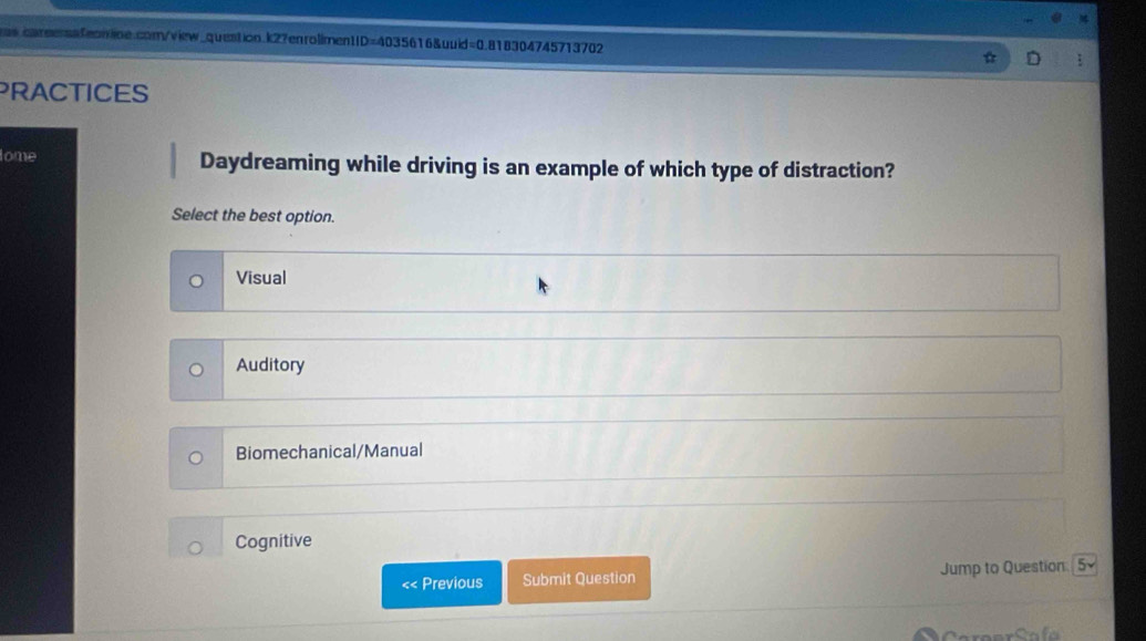 PRACTICES
lome Daydreaming while driving is an example of which type of distraction?
Select the best option.
Visual
Auditory
Biomechanical/Manual
Cognitive
<< Previous Submit Question Jump to Question 5surd