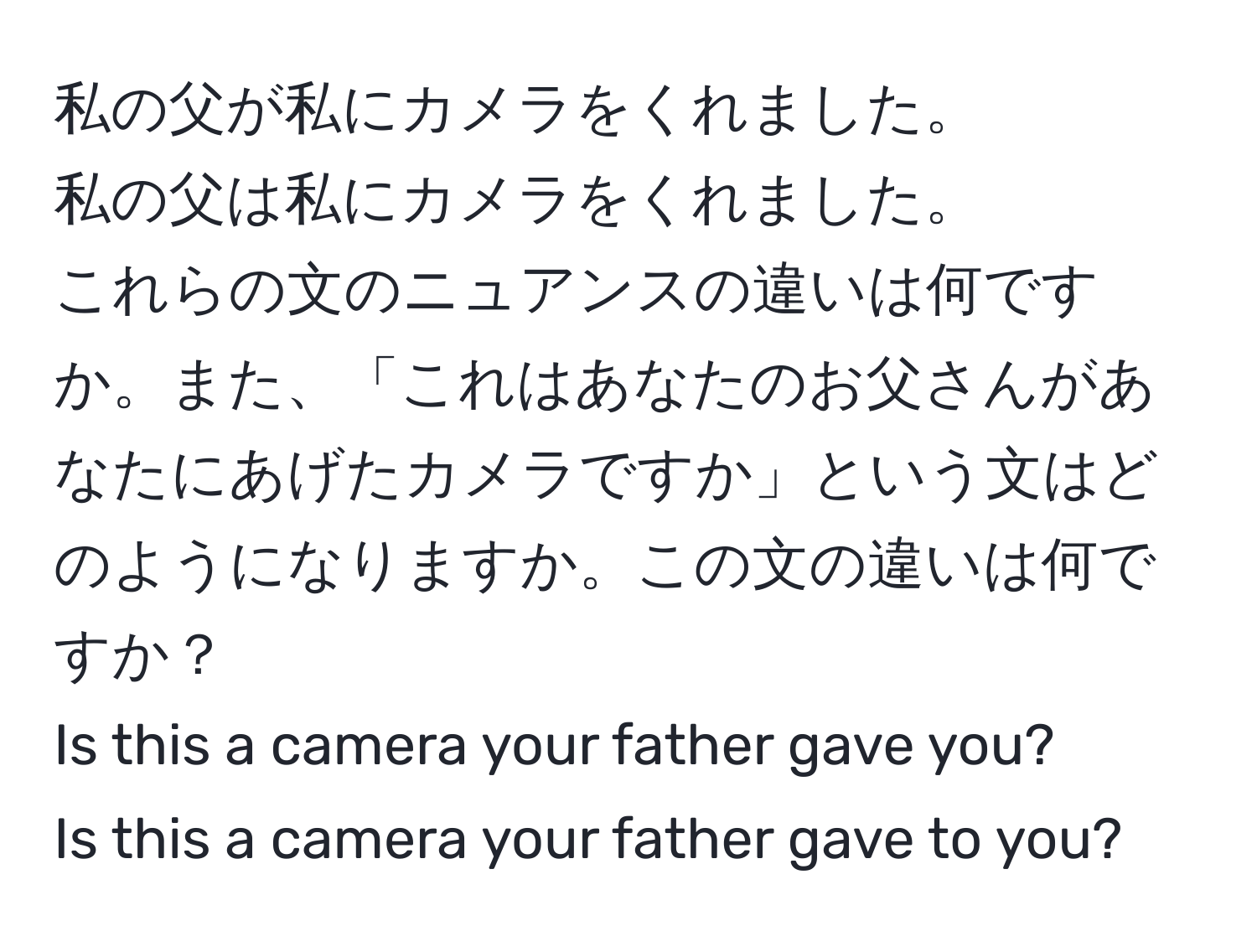 私の父が私にカメラをくれました。  
私の父は私にカメラをくれました。  
これらの文のニュアンスの違いは何ですか。また、「これはあなたのお父さんがあなたにあげたカメラですか」という文はどのようになりますか。この文の違いは何ですか？  
Is this a camera your father gave you?  
Is this a camera your father gave to you?