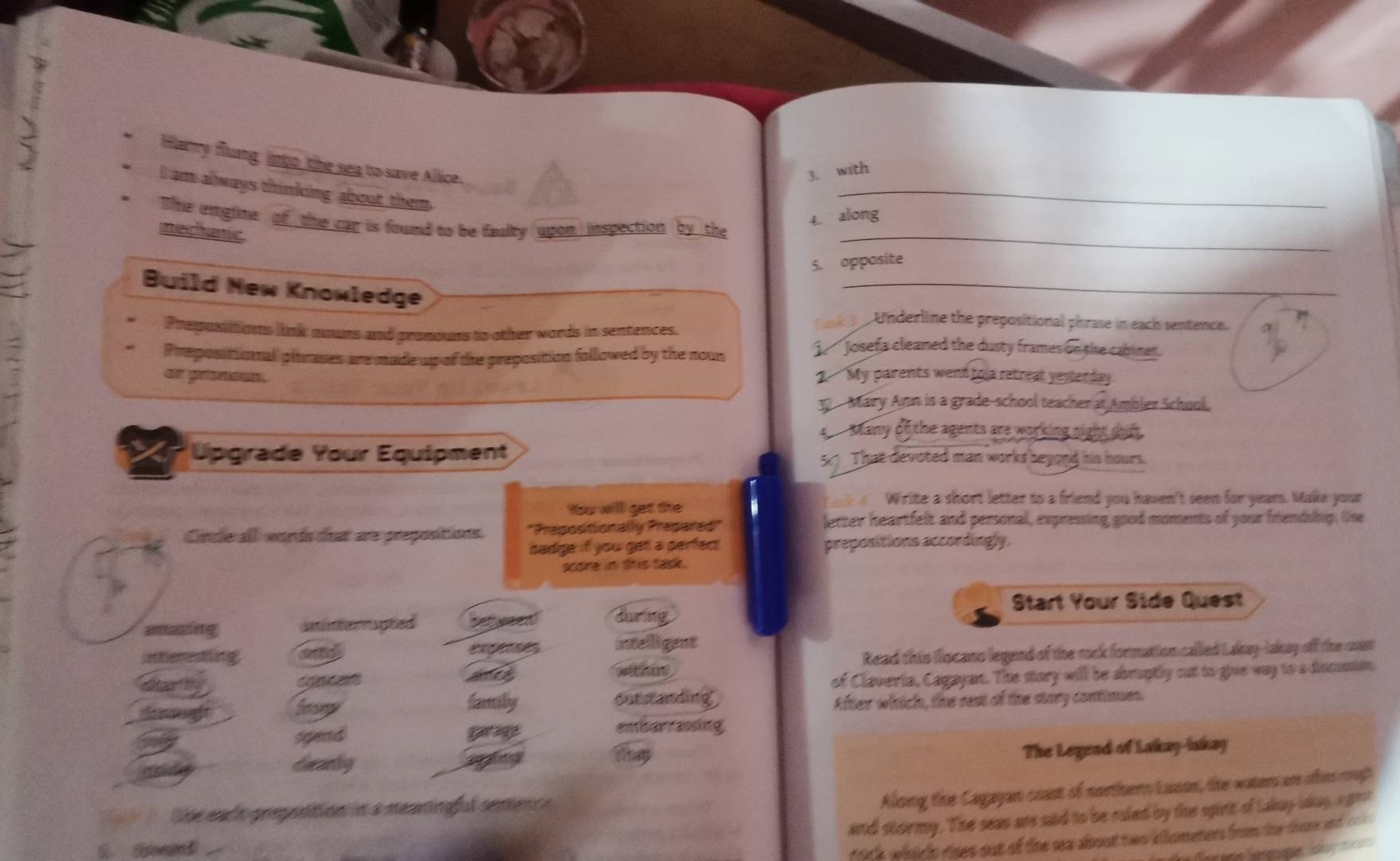 Harry flung, into_ the sea to save Allice. 
3. with 
I am always thinking about them 
_ 
The emgine of the car is found to be faulty upon inspection by the 
4 along 
mechatic 
_ 
5. opposite 
Build Mew Knowledge 
_ 
3 Underline the prepositional phrase in each sentence. 
Prepositions link nours and pronouns to other words in sentences. j Josefa cleaned the dusty frames on the cabinet. 
Prepositionnal pitrases are made up of the preposition followed by the noun 
or presos. 2 My parents went to a retreal yesterday. 
32 Mary Ann is a grade-school teacher at Ambler School, 
t Many of the agents are working night suf . 
I Upgrade Your Equipment 51 That devoted man works beyond his hours. 
Write a short letter to a friend you haven't seen for years. Make your 
You will get the 
Circle all words that are prepositions. 'Prepositionally Prepared'' 
letter heartfelt and personal, expressing good moments of your friendship. One 
badge if you get a perfec prepositions accordingly. 
sooe in this task. 
Start Your Side Quest 
amazing uninter rapted bet yeen! during 
intieresting and egeces intelligent 
tar h cone ames withu Read this Ilocano legend of the rock formation called Lakay-lakay off the cast 
of Claveria, Cagayan. The story will be abruptly cut to give way to a Ascusan 
dgft froy faily outstanding 
After which, the rest of the story continues. 
sgead 
embarrassing 
deanly g 
they 
The Legend of Lakay-iakay 
4 1 the ence prepostion in a meaningful senence 
Aloing the Cagayan coast of northern Luson, the water ar oten rough 
and stoirmy. The seas are said to be ruled by the spirt of Lakay lany, agent 
San d 
h which rises out of the sea about two kilomeners from the drome and c